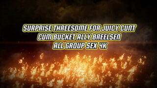 SURPRISE THREESOME FOR JUICY CUNT CUM BUCKET ALLY BREELSEN – ALL GROUP SEX 4K